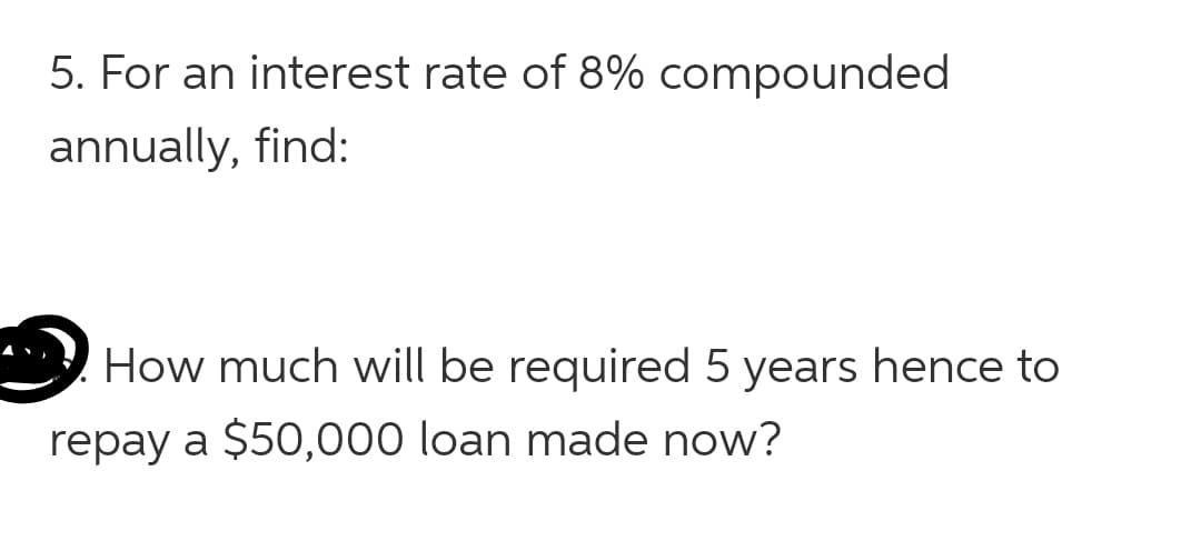 5. For an interest rate of 8% compounded
annually, find:
How much will be required 5 years hence to
repay a $50,000 loan made now?
