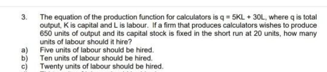 The equation of the production function for calculators is q = 5KL + 30L, where q is total
output, K is capital and L is labour. If a firm that produces calculators wishes to produce
650 units of output and its capital stock is fixed in the short run at 20 units, how many
units of labour should it hire?
Five units of labour should be hired.
Ten units of labour should be hired.
3.
b)
c)
Twenty units of labour should be hired.
