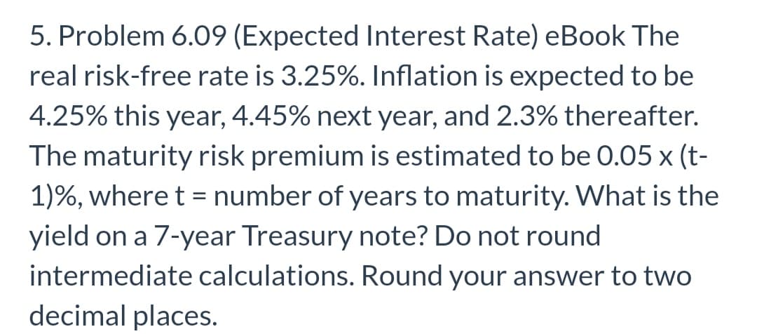 5. Problem 6.09 (Expected Interest Rate) eBook The
real risk-free rate is 3.25%. Inflation is expected to be
4.25% this year, 4.45% next year, and 2.3% thereafter.
The maturity risk premium is estimated to be 0.05 x (t-
1)%, where t = number of years to maturity. What is the
%3D
yield on a 7-year Treasury note? Do not round
intermediate calculations. Round your answer to two
decimal places.
