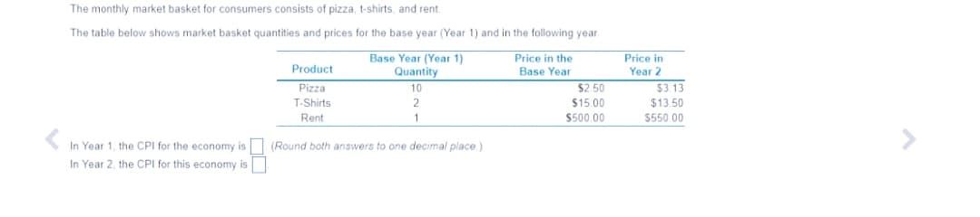 The monthly market basket for consumers consists of pizza, t-shirts, and rent.
The table below shows market basket quantities and prices for the base year (Year 1) and in the following year
Base Year (Year 1)
Quantity
10
Price in the
Base Year
Price in
Product
Year 2
Pizza
$3 13
$2.50
$15.00
$500.00
T-Shirts
2
$13.50
Rent
1
$550 00
In Year 1, the CPI for the economy is
(Round both answers to one decimal place.)
In Year 2, the CPI for this economy is
