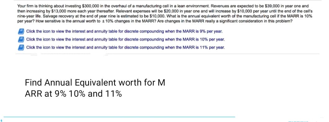 Your firm is thinking about investing $300,000 in the overhaul of a manufacturing cell in a lean environment. Revenues are expected to be $39,000 in year one and
then increasing by $13,000 more each year thereafter, Relevant expenses will be $20,000 in year one and will increase by $10,000 per year until the end of the cell's
nine-year life. Salvage recovery at the end of year nine is estimated to be $10,000. What is the annual equivalent worth of the manufacturing cell if the MARR is 10%
per year? How sensitive is the annual worth to ± 10% changes in the MARR? Are changes in the MARR really a significant consideration in this problem?
Click the icon to view the interest and annuity table for discrete compounding when the MARR is 9% per year.
E Click the icon to view the interest and annuity table for discrete compounding when the MARR is 10% per year.
Click the icon to view the interest and annuity table for discrete compounding when the MARR is 11% per year.
Find Annual Equivalent worth for M
ARR at 9% 10% and 11%
