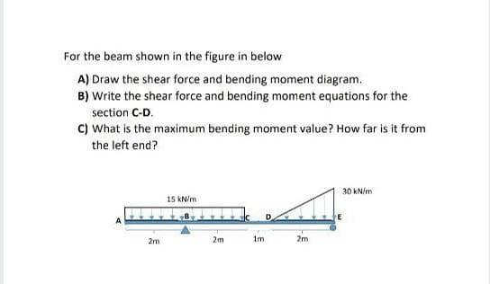 For the beam shown in the figure in below
A) Draw the shear force and bending moment diagram.
B) Write the shear force and bending moment equations for the
section C-D.
C) What is the maximum bending moment value? How far is it from
the left end?
30 kN/m
15 KN/m
2m
2m
1m
2m
