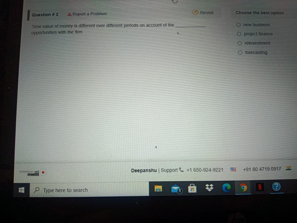 A Report a Problem
Revisit
Choose the best option
Question #2
Time value of money is different over different periods on account of the
opportunities with the firm
O new business
O project finance
O reinvestment
O forecasting
Deepanshu | Support C +1 650-924-9221
+91 80 4719 0917
metti
P Type here to search

