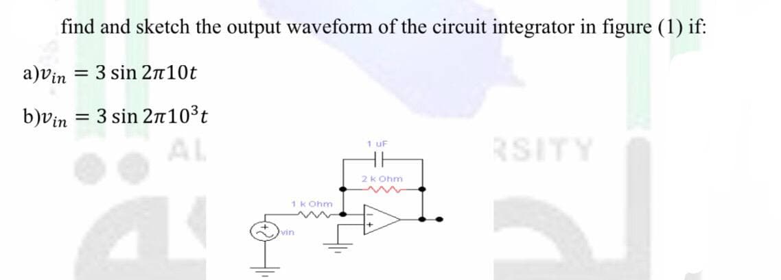 find and sketch the output waveform of the circuit integrator in figure (1) if:
a)vin = 3 sin 2n10t
%3D
b)vin = 3 sin 2n103t
AL
RSITY
1 uF
2k Ohm
1 k Ohm
vin
