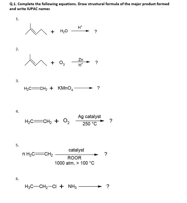 Q.1. Complete the following equations. Draw structural formula of the major product formed
and write IUPAC names
1.
H*
+
H20
?
2.
Zn
+
+ 0,
H*
3.
H2C=CH2 + KMNO,
→ ?
4.
Ag catalyst
?
H2C=CH2 + O2
250 °C
5.
catalyst
n H2C=CH2
?
ROOR
1000 atm, > 100 °C
6.
H3C-CH2-CI + NH3
?
