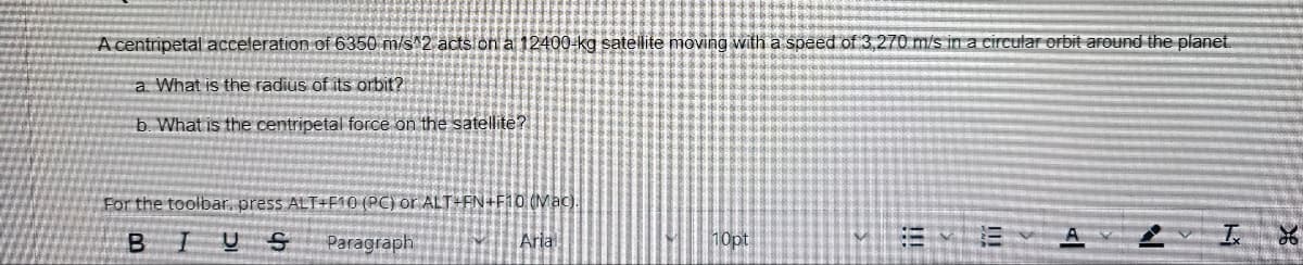 A centripetal acceleration of 6350 m/s^2 acts on a 12400-kg satellite moving with a speed of 3,270 m/s in a circular orbit around the planet.
a. What is the radius of its orbit?
b. What is the centripetal force on the satellite?
For the toolbar, press ALT+F10 (PC) or ALT+FN+F10 (Mac).
B
U S Paragraph
Arial
10pt
<l
N