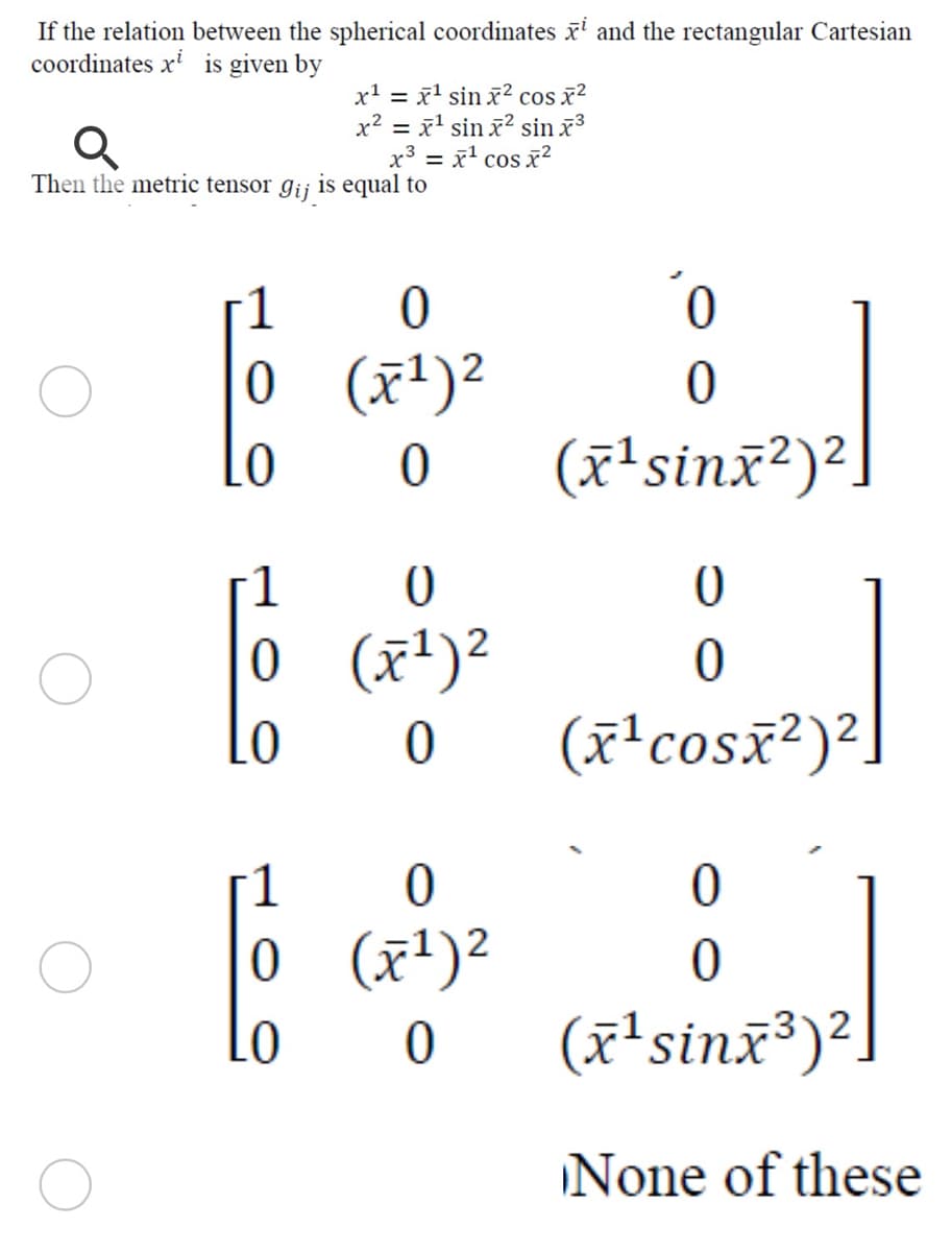 If the relation between the spherical coordinates x' and the rectangular Cartesian
coordinates x' is given by
x' = x' sin x? cos x²
x2 = x' sin x? sin x3
x3 = x' cos x2
Then the metric tensor gij is equal to
1
0 (x')2
(x'sinx²)²]
0 (죠1)2
Lo
(x'cosx²)²
0 (x')?
(고sinz®)2.
None of these
