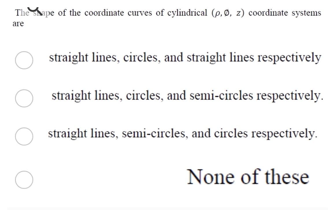 The shape of the coordinate curves of cylindrical (p,Ø, z) coordinate systems
are
straight lines, circles, and straight lines respectively
straight lines, circles, and semi-circles respectively.
O straight lines, semi-circles, and circles respectively.
None of these
