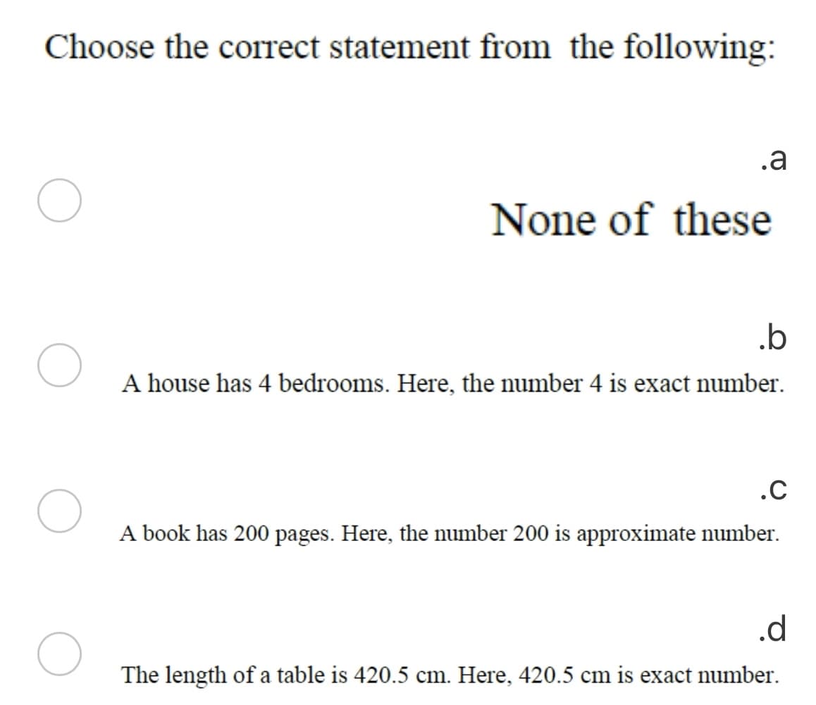 Choose the correct statement from the following:
.a
None of these
.b
A house has 4 bedrooms. Here, the number 4 is exact number.
.C
A book has 200 pages. Here, the number 200 is approximate number.
.d
The length of a table is 420.5 cm. Here, 420.5 cm is exact number.
