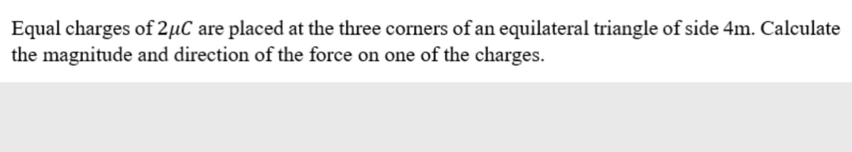 Equal charges of 2µC are placed at the three corners of an equilateral triangle of side 4m. Calculate
the magnitude and direction of the force on one of the charges.
