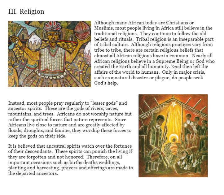 III. Religion
Although many African today are Christians or
Muslims, most people living in Africa still believe in the
traditional religions. They continue to follow the old
beliefs and rituals. Tribal religion is an inseparable part
of tribal culture. Although religious practices vary from
tribe to tribe, there are certain religious beliefs that
almost all African religions have in common. Nearly all
African religions believe in a Supreme Being or God who
created the Earth and all humanity. God then left the
affairs of the world to humans. Only in major crisis,
such as a natural disaster or plague, do people seek
God's help.
Instead, most people pray regularly to "lesser gods" and
ancestor spirits. These are the gods of rivers, caves,
mountains, and trees. Africans do not worship nature but
rather the spiritual forces that nature represents. Since
Africans live close to nature and are greatly affected by
floods, droughts, and famine, they worship these forces to
keep the gods on their side.
It is believed that ancestral spirits watch over the fortunes
of their descendants. These spirits can punish the living if
they are forgotten and not honored. Therefore, on all
important occasions such as births deaths weddings,
planting and harvesting, prayers and offerings are made to
the departed ancestors.
