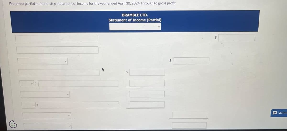 Prepare a partial multiple-step statement of income for the year ended April 30, 2024, through to gross profit.
BRAMBLE LTD.
Statement of Income (Partial)
SUPPO