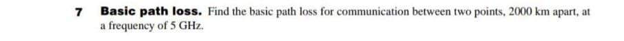 7
Basic path loss. Find the basic path loss for communication between two points, 2000 km apart, at
a frequency of 5 GHz.