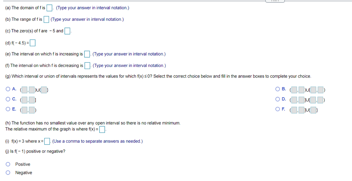 (a) The domain of f is
(Type your answer in interval notation,)
(b) The range of f is
(Type your answer in interval notation.)
(c) The zero(s) of f are - 5 and
(d) f( – 4.5) =
(e) The interval on which f is increasing is
(Type your answer in interval notation.)
(f) The interval on which f is decreasing is
(Type your answer in interval notation.)
(g) Which interval or union of intervals represents the values for which f(x) <0? Select the correct choice below and fill in the answer boxes to complete your choice.
O A.
O B. (ODU
OC.
O D. (Oju)
OE.
OF.
(h) The function has no smallest value over any open interval so there is no relative minimum.
The relative maximum of the graph is where f(x) =|:
(i) f(x) = 3 where x=| (Use a comma to separate answers as needed.)
1) Is f( - 1) positive or negative?
Positive
Negative
