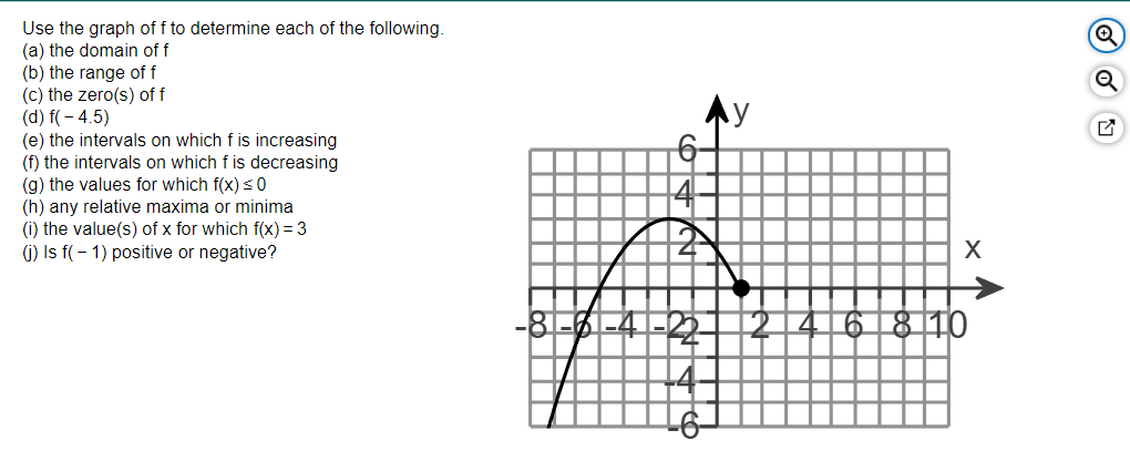 Use the graph of f to determine each of the following.
(a) the domain of f
(b) the range of f
(c) the zero(s) of f
(d) f(- 4.5)
(e) the intervals on which f is increasing
(f) the intervals on which f is decreasing
(g) the values for which f(x) < 0
(h) any relative maxima or minima
(i) the value(s) of x for which f(x) = 3
(i) Is f(- 1) positive or negative?
Ay
-8--4-22-
4
6 8 10
