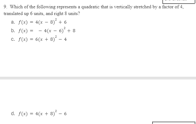 9. Which of the following represents a quadratic that is vertically stretched by a factor of 4,
translated up 6 units, and right 8 units?
a. f(x) = 4(x – 8)° + 6
b. f(x) = - 4(x – 6)´ + 8
c. f(x) = 6(x + 8) – 4
d. f(x) = 4(x + 8)° – 6
