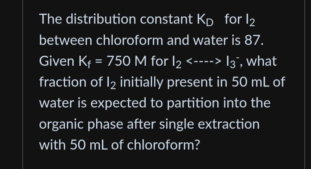 The distribution constant KD for 12
between chloroform and water is 87.
Given Kf = 750 M for 1₂ <----> 13`, what
12
fraction of 12 initially present in 50 mL of
water is expected to partition into the
organic phase after single extraction
with 50 mL of chloroform?