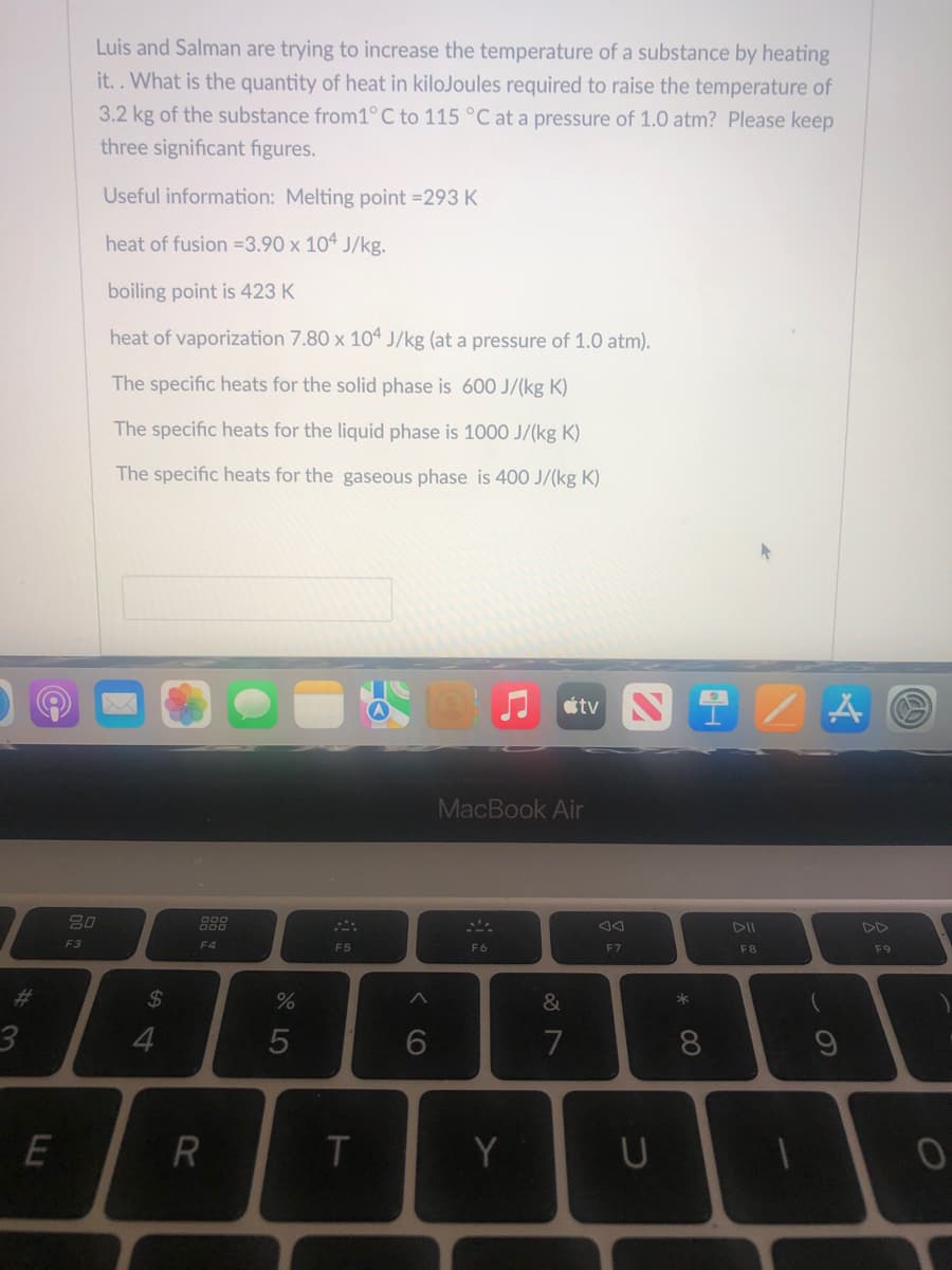 ### Heat Calculation Problem

Luis and Salman are trying to increase the temperature of a substance by heating it. What is the quantity of heat in kiloJoules required to raise the temperature of 3.2 kg of the substance from 1°C to 115°C at a pressure of 1.0 atm? Please keep three significant figures.

#### Useful Information:
- **Melting Point:** 293 K
- **Heat of Fusion:** \(3.90 \times 10^4 \, \text{J/kg}\)
- **Boiling Point:** 423 K
- **Heat of Vaporization:** \(7.80 \times 10^4 \, \text{J/kg}\) (at a pressure of 1.0 atm)
- **Specific Heat Capacities:**
  - Solid Phase: 600 J/(kg·K)
  - Liquid Phase: 1000 J/(kg·K)
  - Gaseous Phase: 400 J/(kg·K)

#### Problem Breakdown:

To solve this problem, we will need to consider the various phases and phase transitions of the substance from 1°C to 115°C, and calculate the heat for each step:
1. Heating the solid from 1°C to its melting point of 293 K.
2. Melting the solid at 293 K.
3. Heating the liquid from 293 K to its boiling point of 423 K.
4. Vaporizing the liquid at 423 K.
5. Heating the gas from 423 K to 115°C (388 K).

Let's calculate the energy required for each step as follows:

1. **Heating the solid (1°C to 293 K):**
   \[
   Q_1 = m \cdot c_{\text{solid}} \cdot \Delta T
   \]
   Where
   \[
   \Delta T_1 = 293\,K - 274.15\,K = 18.85\,K
   \]
   \[
   Q_1 = 3.2\,kg \times 600\,\text{J/(kg·K)} \times 18.85\,K = 36,192\,\text{J} = 36.2\,kJ
   \]

2. **Melting the solid at 293 K:**
   \[
   Q_2 = m \cdot \text{heat of fusion