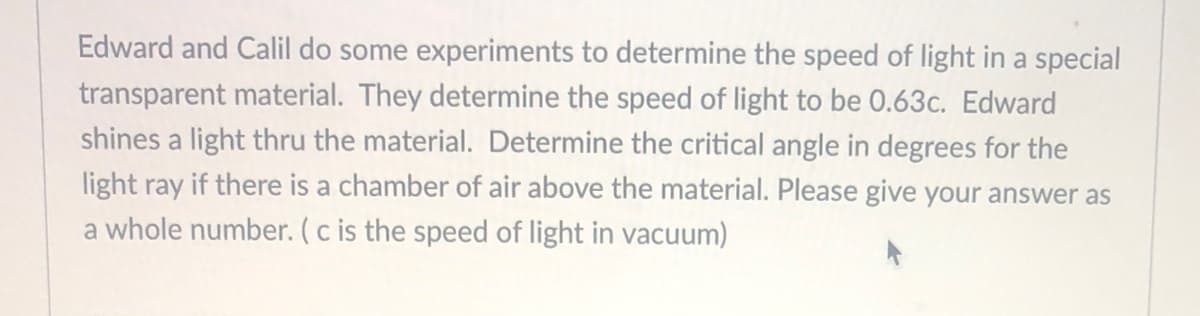 Edward and Calil do some experiments to determine the speed of light in a special
transparent material. They determine the speed of light to be 0.63c. Edward
shines a light thru the material. Determine the critical angle in degrees for the
light ray if there is a chamber of air above the material. Please give your answer as
a whole number. (c is the speed of light in vacuum)