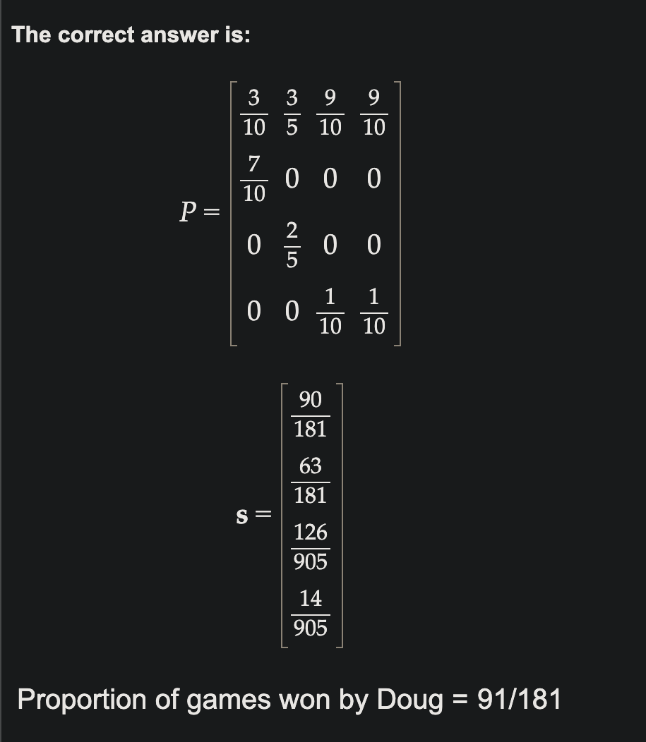 The correct answer is:
3 39 9
10 5 10 10
7
000
10
P =
01300
1 1
00
10 10
S
90
181
63
181
126
905
14
905
Proportion of games won by Doug = 91/181