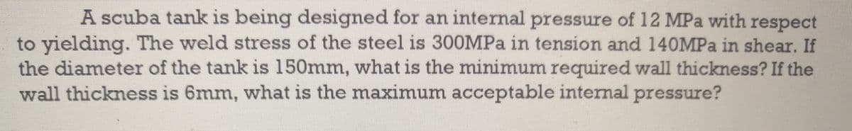 A scuba tank is being designed for an internal pressure of 12 MPa with respect
to yielding. The weld stress of the steel is 300MPa in tension and 140MPA in shear.If
the diameter of the tank is 150mm, what is the minimum required wall thickness? If the
wall thickness is 6mm, what is the maximum acceptable internal pressure?
