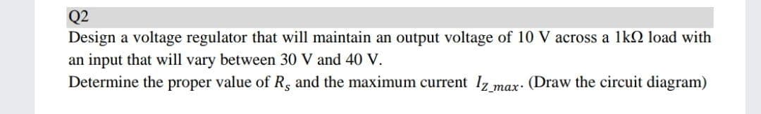 Q2
Design a voltage regulator that will maintain an output voltage of 10 V across a 1k2 load with
an input that will vary between 30 V and 40 V.
Determine the proper value of R, and the maximum current Iz max: (Draw the circuit diagram)
_тах-
