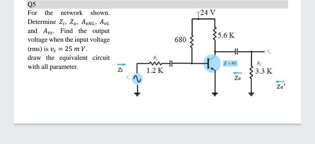 Q5
For
the
network
shown.
24 V
Determine Zi, Zo, AVNL, AvL
and Aps. Find the output
5.6 K
voltage when the input voltage
680
(rms) is vs = 25 m V.
draw the equivalent circuit
with all parameter.
8 80
RE
3.3 K
Zo
Zi
1.2 K
Zo'
