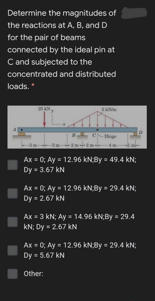 Determine the magnitudes of
the reactions at A, B, and D
for the pair of beams
connected by the ideal pin at
C and subjected to the
concentrated and distributed
loads. *
25 kN
5 kN/m
Hinge
-3 m 3 m 2 m2 m-
-4 m
-1 m
Ax = 0; Ay = 12.96 kN;By = 49.4 kN;
Dy = 3.67 kN
Ax = 0; Ay = 12.96 kN;By = 29.4 kN;
%3D
%3D
Dy = 2.67 kN
Ax = 3 kN; Ay = 14.96 kN;By = 29.4
%3D
kN; Dy = 2.67 kN
Ax = 0; Ay = 12.96 kN;By = 29.4 kN;
%3D
Dy = 5.67 kN
II
Other:
