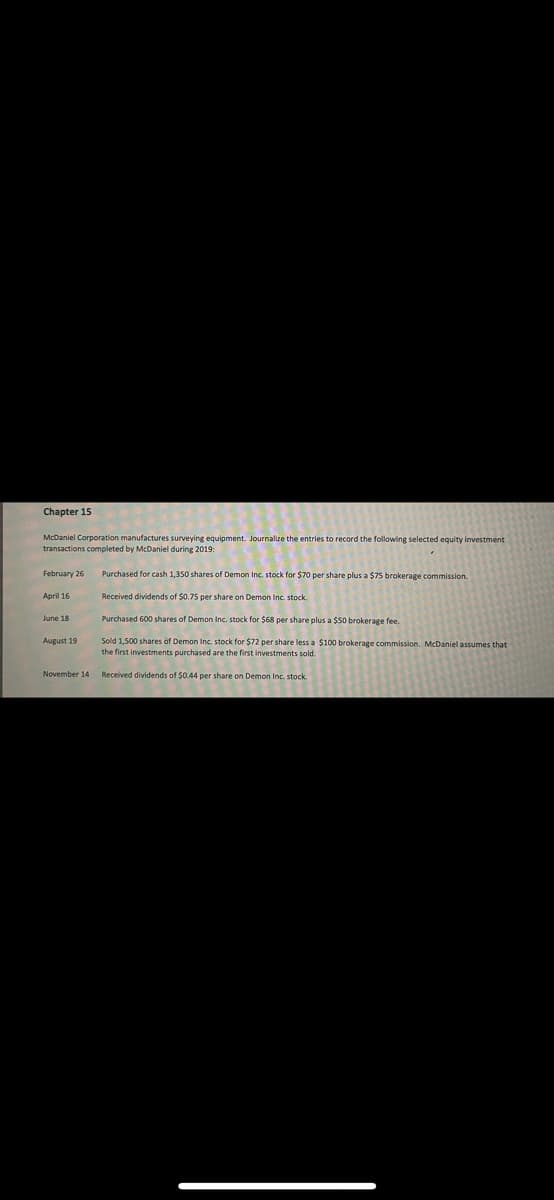 ### Chapter 15

McDaniel Corporation manufactures surveying equipment. Journalize the entries to record the following selected equity investment transactions completed by McDaniel during 2019:

- **February 26**: Purchased for cash 1,350 shares of Demon Inc. stock for $70 per share plus a $75 brokerage commission.
  
- **April 16**: Received dividends of $0.75 per share on Demon Inc. stock.

- **June 18**: Purchased 600 shares of Demon Inc. stock for $68 per share plus a $50 brokerage fee.

- **August 19**: Sold 1,500 shares of Demon Inc. stock for $72 per share less a $100 brokerage commission. McDaniel assumes that the first investments purchased are the first investments sold.

- **November 14**: Received dividends of $0.44 per share on Demon Inc. stock.