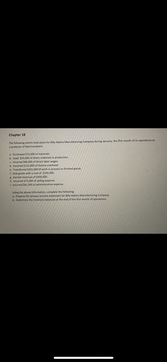 Chapter 18
The following events took place for Billy Adams Manufacturing Company during January, the first month of its operations as
a producer of thermometers:
a. Purchased $73,000 of materials.
b. Used $53,000 of direct materials in production.
c. Incurred $96,000 of direct labor wages.
d. Incurred $115,000 of factory overhead.
e. Transferred $201,000 of work in process to finished goods.
f. Sold goods with a cost of $193,000.
g. Earned revenues of $450,000.
h. Incurred $75,000 of selling expense
i. Incurred $41,500 of administrative expense.
Using the above information, complete the following:
a. Prepare the January income statement for Billy Adams Manufacturing Company.
b. Determine the inventory balances at the end of the first month of operations.