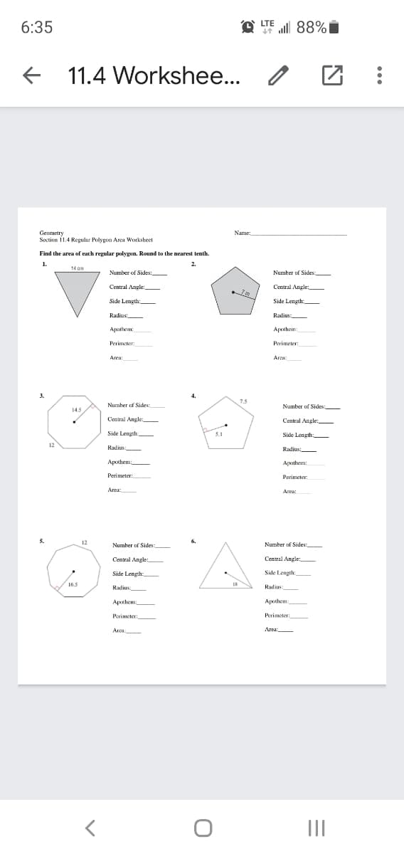 all 88%
LTE
6:35
F
11.4 Workshee...
Geometry
Soction 11.4 Regular Polygon Area Worksheet
Name:
Find the area of each regular polygun. Round to the nearest tenth.
1.
2.
14 on
Number of Sides:,
Number of Sides:
Central Angle:
Central Angle:
Side Length:
Side Length
Radius:
Radius:
Apothem:
Apothem:
Perimeter
Perimeter:
Area:
Area:
3.
7.5
Number of Sides
Number of Sides:
14.5
Central Angle
Central Angle:
Side Length:
5.1
5.1
Side Length:
12
Radius
Radius:
Apothem
Apothem:
Perimeter:
Perimeter:
Area
Area:
12
6.
Number of Sides:
Number of Sides:
Central Angle
Central Angle:
Side Length:
Side Length
16.5
Radius:
Radius
Apothem
Apothem
Perimeter:
Perimeter:
Area:
Area
