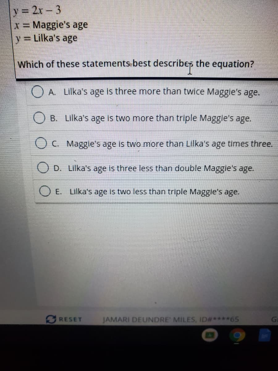 y 2r-3
x= Maggie's age
y Lilka's age
Which of these statements.best describe, the equation?
A. Lilka's age is three more than twice Maggie's age.
B. Lilka's age is two more than triple Maggle's age.
O C. Maggie's age is two more than Lilka's age times three.
D. Lilka's age is three less than double Maggle's age.
E. Lilka's age is two less than triple Maggie's age.
RESET
JAMARI DEUNDRE MILES, ID#****65
G
