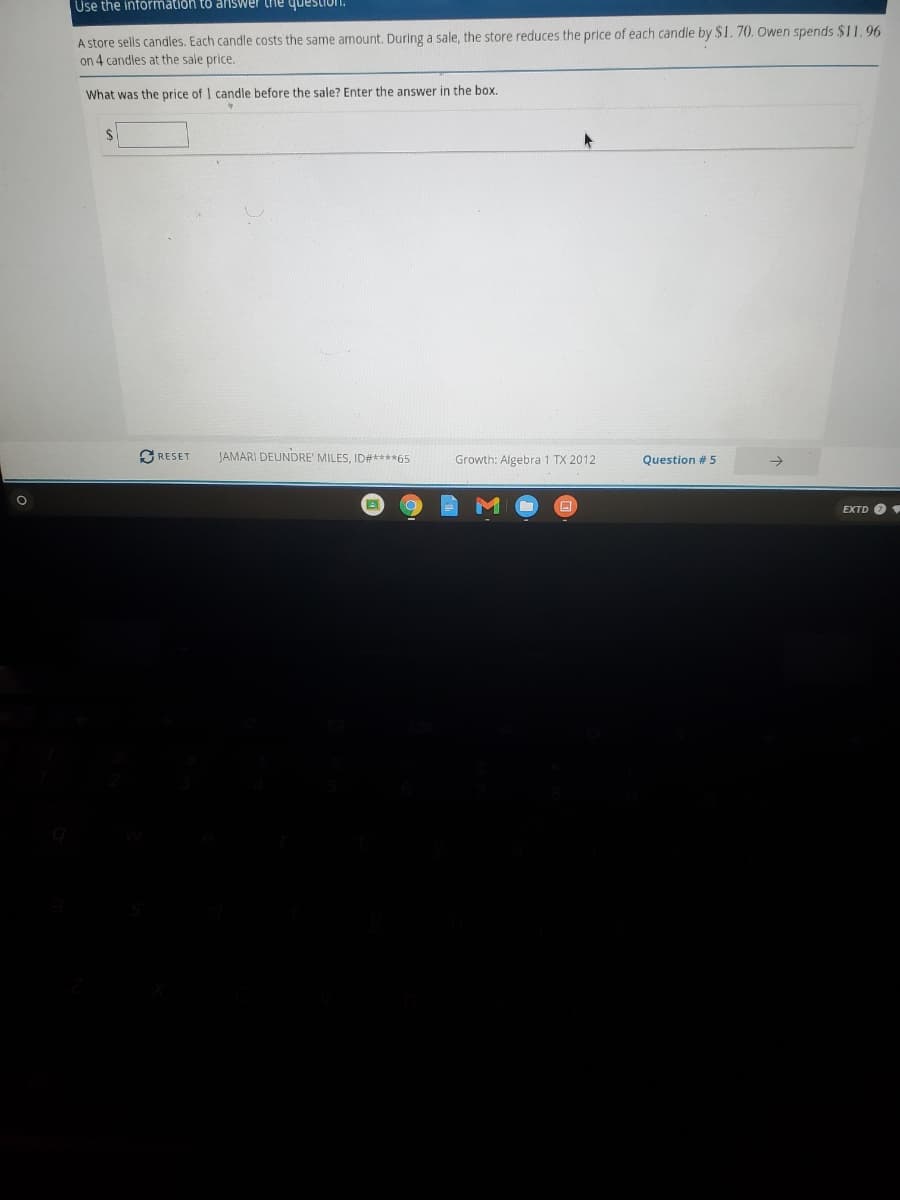 Use the information to answer the question.
A store sells candles. Each candle costs the same amount. During a sale, the store reduces the price of each candle by $1. 70. wen spends $11, 96
on 4 candles at the sale price.
What was the price of I candle before the sale? Enter the answer in the box.
2$
GRESET
JAMARI DEUNDRE' MILES, ID#****65
Growth: Algebra 1 TX 2012
Question # 5
EXTD O
