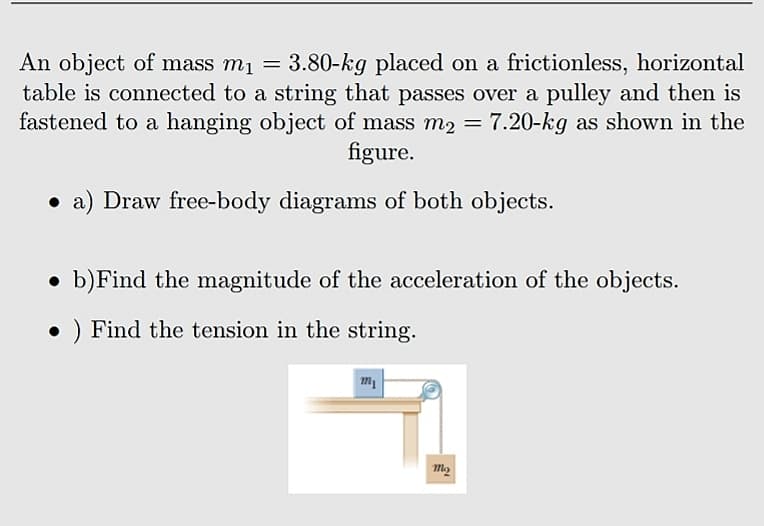 An object of mass m1 = 3.80-kg placed on a frictionless, horizontal
table is connected to a string that passes over a pulley and then is
fastened to a hanging object of mass m2 = 7.20-kg as shown in the
figure.
%3D
• a) Draw free-body diagrams of both objects.
b)Find the magnitude of the acceleration of the objects.
• ) Find the tension in the string.
