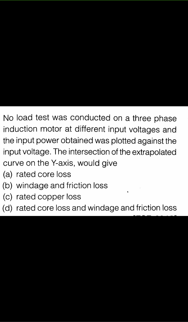 No load test was conducted on a three phase
induction motor at different input voltages and
the input power obtained was plotted against the
input voltage. The intersection of the extrapolated
curve on the Y-axis, would give
(a) rated core loss
(b) windage and friction loss
(c) rated copper loss
(d) rated core loss and windage and friction loss
