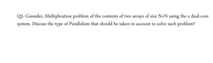 Q3. Consider, Multiplication problem of the contents of two arrays of size NxN using the a dual-core
system. Discuss the type of Parallelism that should be taken in account to solve such problem?
