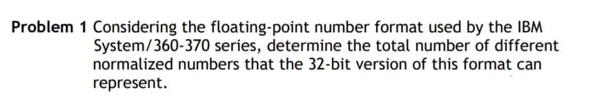 Problem 1 Considering the floating-point number format used by the IBM
System/360-370 series, determine the total number of different
normalized numbers that the 32-bit version of this format can
represent.
