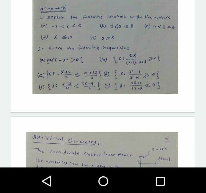 Home work
1- EXPlain
the following i'nterVals on the line nuwbrs
(^) -3 < X <5
(c) -4<X <S
(d) X < 10
() メ>&
2- Solve the following ine qualities
2X
(a) Eri6 X - x2 >0
(X-2)(X+)
ハに )X: X2 -1 >03
6 -X
(e) {x* - X*
3X +2
2X-7
Analyti cal Geo metry:-
The Coor dinate system inthe Plane:-
y - akiS
the number (a) from the X-axis
P(a,b)
O
