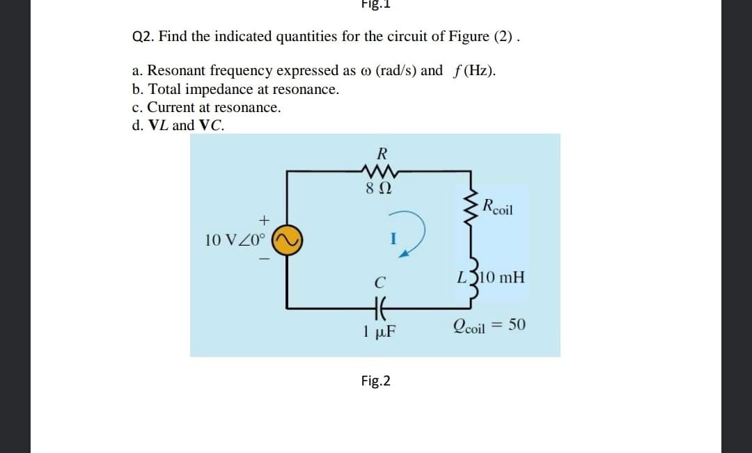 Fig.1
Q2. Find the indicated quantities for the circuit of Figure (2).
a. Resonant frequency expressed as o (rad/s) and f (Hz).
b. Total impedance at resonance.
c. Current at resonance.
d. VL and VC.
R
8Ω
Rcoil
10 VZ0°
C
L310 mH
HE
1 µF
Qcoil
= 50
Fig.2
