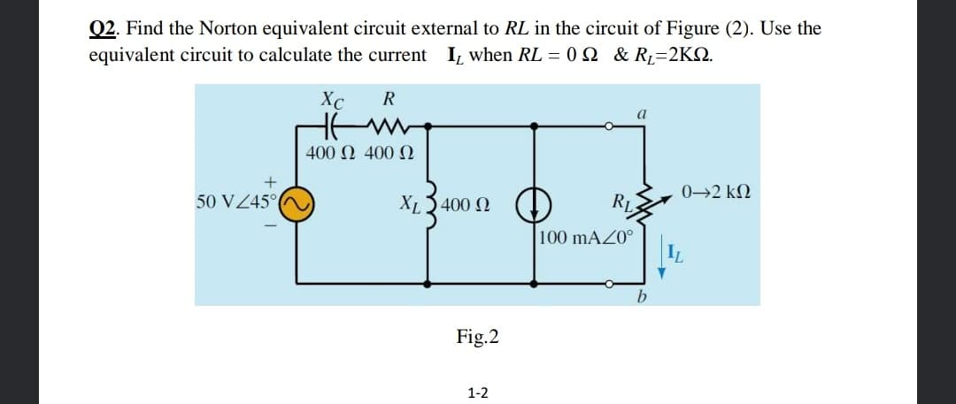 Q2. Find the Norton equivalent circuit external to RL in the circuit of Figure (2). Use the
equivalent circuit to calculate the current
I, when RL = 0 N & R=2KN.
Xc
R
400 2 400 2
0→2 k2
50 VZ45°
XL3400 2
RL
100 mAZ0°
Fig.2
1-2
