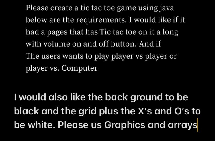 Please create a tic tac toe game using java
below are the requirements. I would like if it
had a pages that has Tic tac toe on it a long
with volume on and off button. And if
The users wants to play player vs player or
player vs. Computer
I would also like the back ground to be
black and the grid plus the X's and O's to
be white. Please us Graphics and arrays