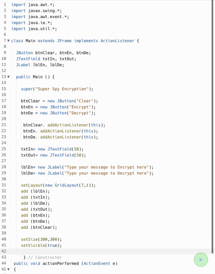 1 import java.awt. *;
2 import javax.swing. *;
3 import java.awt.event. *;
4 import java.io.*;
5 import java.util.*;
6
7▼ class Main extends JFrame implements ActionListener {
8
9
JButton btnClear, btnEn, btnDe;
JTextField txtIn, txtOut;
10
11
JLabel lblEn, lblDe;
12
13 ▼
public Main () {
14
15
super("Super Spy Encryption");
16
17
18
btnClear = new JButton("Clear");
btnEn = new JButton("Encrypt");
btnDe = new JButton("Decrypt");
19
20
21
22
btnClear. addActionListener(this);
btnEn. addActionListener(this);
btnDe. addActionListener(this);
23
24
25
txtIn= new JTextField(50);
26
txtout= new JTextField(50);
27
28
lblEn= new JLabel("Type your message to Encrypt here");
lblDe= new JLabel("Type your message to Decrypt here");
29
30
31
set Layout(new Grid Layout (7,1));
32
add (lblen);
33
add (txtIn);
34
add (lblDe);
35
add (txtOut);
36
add (btnEn);
37
add (btnDe);
38
add (btnClear);
39
40
setSize(300,300);
41
setVisible(true);
42
43
} // Constructor
44 public void action Performed (ActionEvent e)
45 ▼ {