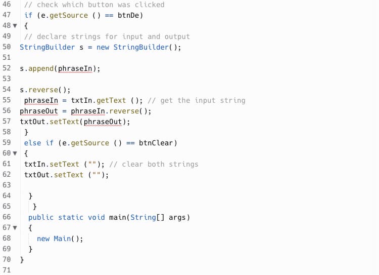 46
// check which button was clicked
47 if (e.getSource () == btnDe)
48▼ {
49 // declare strings for input and output
50 StringBuilder s = new StringBuilder();
51
52 s.append(phrase In);
53
54 s.reverse();
55 phraseIn = txt In.getText (); // get the input string
56 phraseOut = phraseIn.reverse();
57 txtOut.setText (phraseOut);
58
}
59
else if (e.getSource () == btnClear)
60
{
61
txtIn.setText (""); // clear both strings
txtOut.setText ("");
62
63
64
}
65
}
66
public static void main(String[] args)
67▼
{
68
new Main();
69
70 }
71
}