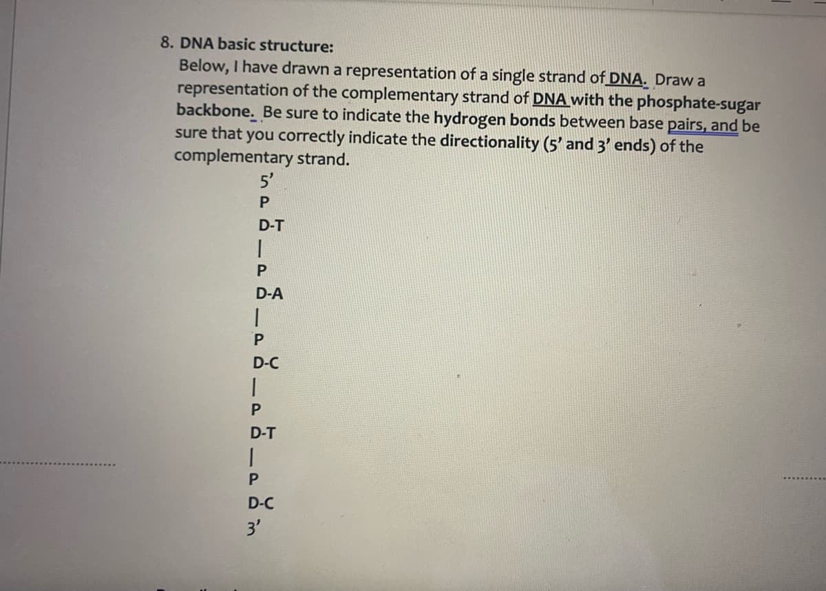 8. DNA basic structure:
Below, I have drawn a representation of a single strand of DNA. Draw a
representation of the complementary strand of DNA with the phosphate-sugar
backbone. Be sure to indicate the hydrogen bonds between base pairs, and be
sure that you correctly indicate the directionality (5' and 3' ends) of the
complementary strand.
5'
D-T
D-A
1.
P
D-C
P
D-T
D-C
3'
