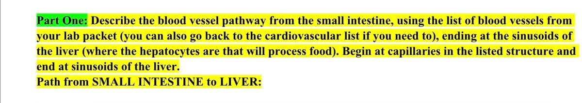 Part One: Describe the blood vessel pathway from the small intestine, using the list of blood vessels from
your lab packet (you can also go back to the cardiovascular list if you need to), ending at the sinusoids of
the liver (where the hepatocytes are that will process food). Begin at capillaries in the listed structure and
end at sinusoids of the liver.
Path from SMALL INTESTINE to LIVER: