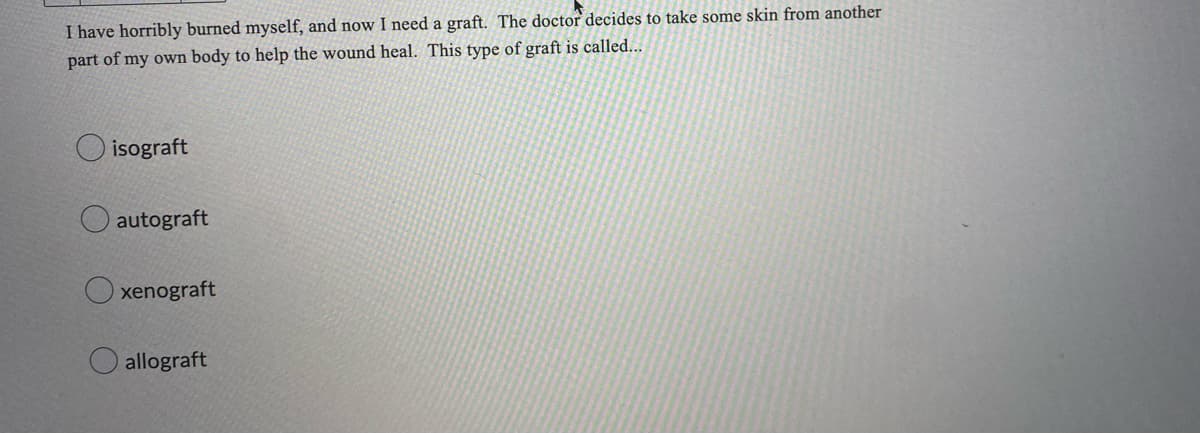 I have horribly burned myself, and now I need a graft. The doctor decides to take some skin from another
part of my own body to help the wound heal. This type of graft is called...
isograft
autograft
xenograft
allograft