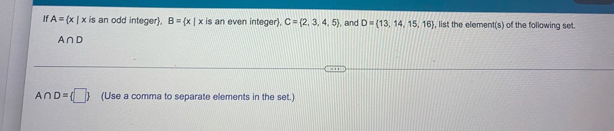 If A = {x | x is an odd integer}, B= {x|x is an even integer}, C = {2, 3, 4, 5}, and D = {13, 14, 15, 16}, list the element(s) of the following set.
AND
AND= { } (Use a comma to separate elements in the set.)
