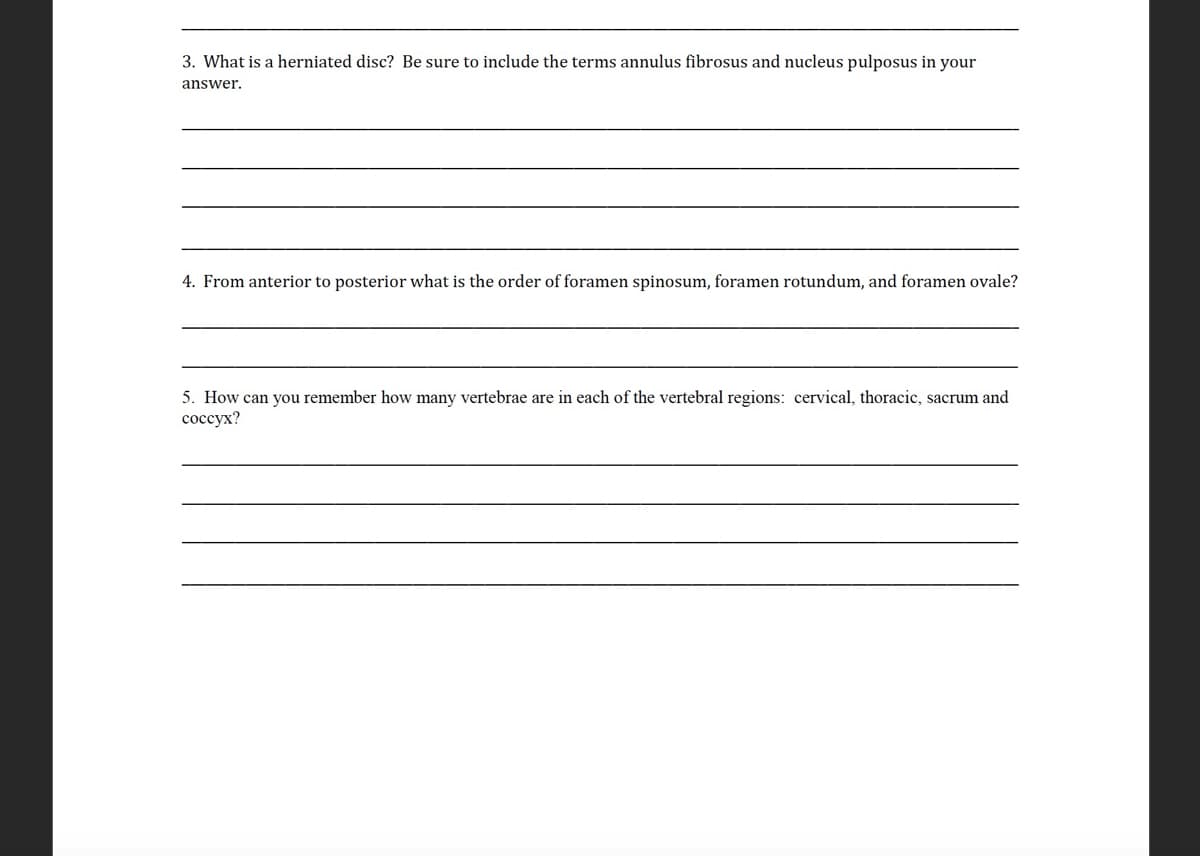 3. What is a herniated disc? Be sure to include the terms annulus fibrosus and nucleus pulposus in your
answer.
4. From anterior to posterior what is the order of foramen spinosum, foramen rotundum, and foramen ovale?
5. How can you remember how many vertebrae are in each of the vertebral regions: cervical, thoracic, sacrum and
соссух?