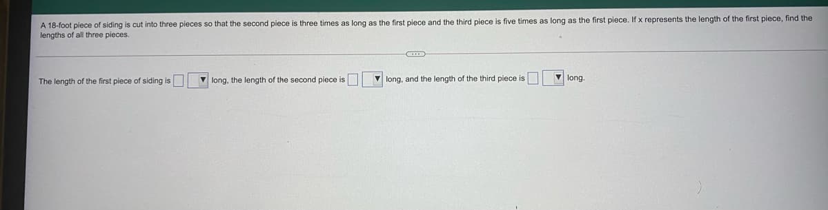 A 18-foot piece of siding is cut into three pieces so that the second piece is three times as long as the first piece and the third piece is five times as long as the first piece. If x represents the length of the first piece, find the
lengths of all three pieces.
The length of the first piece of siding is
V long, the length of the second piece is
V long, and the length of the third piece is
V long.
