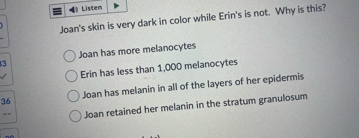 83
36
20
Listen
Joan's skin is very dark in color while Erin's is not. Why is this?
Joan has more melanocytes
Erin has less than 1,000 melanocytes
Joan has melanin in all of the layers of her epidermis
Joan retained her melanin in the stratum granulosum